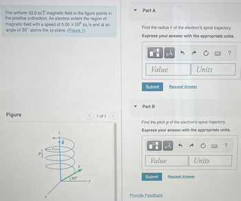 The uniform 33.0 mT magnetic field in the figure points in
the positive z-direction. An electron enters the region of
magnetic field with a speed of 5.00 ×106 m/s and at an
angle of 30° above the xy-plane. (Figure 1)
Figure
X
B
000
30°
y
1 of 1
▼
Part A
Find the radius r of the electron's spiral trajectory.
Express your answer with the appropriate units.
Value
Submit
Part B
μA
Submit
Value
Provide Feedback
Request Answer
Find the pitch p of the electron's spiral trajectory.
Express your answer with the appropriate units.
HÅ
Units
Units
Request Answer
WWW
?
?