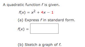 ### Quadratic Function Exercise

A quadratic function \( f \) is given:

\[ f(x) = x^2 + 4x - 1 \]

#### (a) Express \( f \) in standard form.

\[ f(x) = \boxed{\phantom{x}} \]

#### (b) Sketch a graph of \( f \).

**Instructions:**

1. **Standard Form Conversion:**
   - The given quadratic function is in the form \( ax^2 + bx + c \).
   - Convert it into the standard form \( a(x - h)^2 + k \) by completing the square.

2. **Graph Sketching:**
   - Identify the vertex, axis of symmetry, and direction of the parabola.
   - Use this information to sketch the graph accurately.