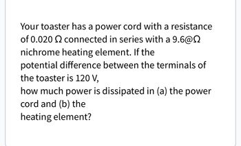 Your toaster has a power cord with a resistance
of 0.020 2 connected in series with a 9.6@
nichrome heating element. If the
potential difference between the terminals of
the toaster is 120 V,
how much power is dissipated in (a) the power
cord and (b) the
heating element?