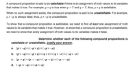 A compound proposition is said to be satisfiable if there is an assignment of truth values to its variables
that makes it true. For example, p Aq is true when p = T and q = T; thus, p A q is satisfiable.
When no such assignment exists, the compound proposition is said to be unsatisfiable. For example,
p^ ¬p is always false; thus, pA -p is unsatisfiable.
To show that a compound proposition is satisfiable, we need to find at least one assignment of truth
values to its variables that makes it true. However, to show that a compound proposition is unsatisfiable,
we need to show that every assignment of truth values to its variables makes it false.
Determine whether each of the following compound propositions is
satisfiable or unsatisfiable. Justify your answer.
a. (p V ¬q) ^ (¬p v q) ^ (¬p V ¬q)
b. (p v ¬q) ^ (¬p v q) ^ (q v r) ^ (q v ¬r) ^ (¬q v ¬r)
c. (p → q) ^ (p →¬q) ^ (¬p → q) ^ (¬p → ¬q).
d. (-p + ¬q) ^(¬p → q)
