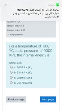 واتساب
محمد الرواس @ )شباب فقط(MEHC275
شباب ال لي يريد يدخل معانا جروب التنسيق وحل
الاساله يخبرني
Question 10
Not yet answered
Marked out of 2.00
P Flag question
For a temperature of 600
°C and a pressure of 9000
KPa, the internal energy is
Select one:
О а. 3448.3 КЈЈKg
b. 3248.4 KJ/Kg
c. 2889.5 KJ/Kg
d. 2657.8 KJ/Kg
Previous page
Next page
