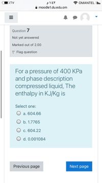 * OMANTEL I.
A moodle1.du.edu.om
Question 7
Not yet answered
Marked out of 2.00
P Flag question
For a pressure of 400 KPa
and phase description
compressed liquid, The
enthalpy in KJ/Kg is
Select one:
a. 604.66
b. 1.7765
c. 604.22
d. 0.001084
Previous page
Next page
