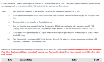 Crane Company is a retailer operating in the province of Ontario, where HST is 13%. Crane uses a periodic inventory system and the
earnings approach to revenue recognition. Transactions for the business are shown below:
Nov. 1 Paid November store rent to the landlord. The lease calls for monthly payments of $5,400.
4
Purchased merchandise for resale on account from Comet Industries. The merchandise cost $7,300 plus applicable
tax.
6
7
12
30
Returned $800 of merchandise to Comet Industries.
Sold merchandise on account to Solar Star Company for $9,000, plus applicable sales taxes, terms, n/30, FOB
shipping point. The merchandise was shipped to Solar Star. The cost of the merchandise to Crane was $5,300.
Purchased a new laptop computer at Staples for the marketing manager. The price of the laptop was $1,500 before
applicable taxes.
Paid the quarterly remittance of HST to the Receiver General. The balances in the accounts were as follows: HST
Payable $2,560 and HST Recoverable $990.
Prepare the journal entries to record these transactions on the books of Crane Company. (Record journal entries in the order presented in
the problem. Credit account titles are automatically indented when the amount is entered. Do not indent manually. List all debit entries before
credit entries.)
Date
Account Titles
Debit
Credit