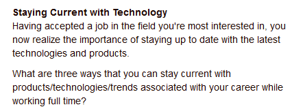 Staying Current with Technology
Having accepted a job in the field you're most interested in, you
now realize the importance of staying up to date with the latest
technologies and products.
What are three ways that you can stay current with
products/technologies/trends associated with your career while
working full time?
