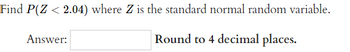 Find P(Z < 2.04) where Z is the standard normal random variable.
Round to 4 decimal places.
Answer: