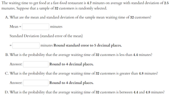 The waiting time to get food at a fast-food restaurant is 4.7 minutes on average with a standard deviation of 2.5 minutes. Suppose that a sample of 32 customers is randomly selected.

A. What are the mean and standard deviation of the sample mean waiting time of 32 customers?

Mean = ____ minutes

Standard Deviation (standard error of the mean)

= ____ minutes Round standard error to 5 decimal places.

B. What is the probability that the average waiting time of 32 customers is less than 4.4 minutes?

Answer: ____ Round to 4 decimal places.

C. What is the probability that the average waiting time of 32 customers is greater than 4.8 minutes?

Answer: ____ Round to 4 decimal places.

D. What is the probability that the average waiting time of 32 customers is between 4.4 and 4.8 minutes?

Answer: ____ Round to 4 decimal places.