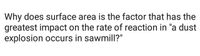 Why does surface area is the factor that has the
greatest impact on the rate of reaction in "a dust
explosion occurs in sawmill?"
