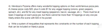 4) Mendoza's Pizzeria offers many wonderful topping options on their world-famous pizza pies.
A cheese pizza costs $20, plus it costs $1 for any veggie topping (onions, green peppers,
spinach, etc), and $2 for any meat topping (pepperoni, bacon, sausage, etc.). There must be at
least 2 toppings on each pizza pie, but there cannot be more than 10 toppings on any one pie.
Marty enters the scene with $30 in his pocket.
a. Write a system of inequalities that represents the constraints on the number of each topping
that can be included on Marty's pizza.
