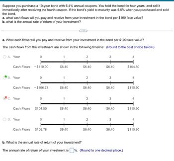 Suppose you purchase a 10-year bond with 6.4% annual coupons. You hold the bond for four years, and sell it
immediately after receiving the fourth coupon. If the bond's yield to maturity was 5.5% when you purchased and sold
the bond,
a. what cash flows will you pay and receive from your investment in the bond per $100 face value?
b. what is the annual rate of return of your investment?
a. What cash flows will you pay and receive from your investment in the bond per $100 face value?
The cash flows from the investment are shown in the following timeline: (Round to the best choice below.)
A. Year
0
1
2
3
4
Cash Flows $110.90
$6.40
$6.40
$6.40
$104.50
B. Year
0
1
2
3
4
Cash Flows - $106.78
$6.40
$6.40
$6.40
$110.90
C. Year
0
2
3
4
Cash Flows $104.50
$6.40
$6.40
$6.40
$110.90
OD. Year
1
2
3
Cash Flows $106.78
$6.40
$6.40
$6.40
$110.90
b. What is the annual rate of return of your investment?
The annual rate of return of your investment is %. (Round to one decimal place.)