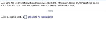 Achi Corp. has preferred stock with an annual dividend of $3.05. If the required return on Achi's preferred stock is
8.2%, what is its price? (Hint: For a preferred stock, the dividend growth rate is zero.)
Achi's stock price will be $ (Round to the nearest cent.)