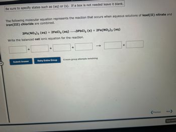 Be sure to specify states such as (aq) or (s). If a box is not needed leave it blank.
The following molecular equation represents the reaction that occurs when aqueous solutions of lead (II) nitrate and
iron(III) chloride are combined.
3Pb(NO3)2 (aq) + 2FeCl3 (aq) 3PbCl₂ (s) + 2Fe(NO3)3 (aq)
Write the balanced net ionic equation for the reaction.
+
Submit Answer
+
Retry Entire Group
+
8 more group attempts remaining
+
Previous
Next
Save and E