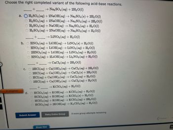 Choose the right completed variant of the following acid-base reactions.
+
→ Na₂SO4 (aq) + 2H₂O(1)
H₂SO4 (aq) + 2NaOH(aq) → Na2SO4 (8) + 2H₂O(1)
H₂SO4 (aq) + 2NaOH(aq) → Na2SO4 (aq) + 2H₂O(1)
H₂SO4 (aq) + NaOH(aq) → Na2SO4 (aq) + H₂O(l)
O H₂SO4 (aq) + 2NaOH(aq) → Na2SO4 (aq) + H₂O(1)
→ LINO3(aq) + H₂O(1)
+
In progress
a.
b. HNO3(aq) + LiOH(aq) → LiNO3 (8) + H₂O (1)
HNO3(aq) + LiOH(aq) → LiNO3(aq) + H₂O(1)
2HNO3(aq) + LiOH(aq) → LiNO3(aq) + H₂O(1)
OHNO3(aq) + 2LiOH(aq) → Li₂NO3(aq) + H₂O(1)
→ CaCl₂ (aq) + 2H₂O(1)
+
c. 2HCl(aq) + Ca(OH)2 (aq) → CaCl₂ (aq) + 2H₂O(1)
O2HCl(aq) + Ca(OH)2 (aq) → CaCl2 (s) + 2H₂O(l)
HCl(aq) + Ca(OH)2 (aq) → CaCl₂ (aq) + H₂O(l)
O 2HCl(aq) + Ca(OH)2 (aq) → CaCl₂ (aq) + H₂O(1)
→ KClO4(aq)+H,O(l)
+
d. HCIO4 (aq) + KOH(aq) →KCIO4 (aq) + H₂O(1)
HCIO4 (aq) + KOH(aq) → KC1O4 (8) + H₂O(1)
HCIO4 (aq) + KOH(aq) → KC1O4 (aq) + 2H₂O(1)
OHCIO4 (aq) + 2KOH(aq) → K₂C1O4 (aq) + H₂O(1)
Submit Answer
Retry Entire Group
Show Hint
9 more group attempts remaining
Previous
N
Sa