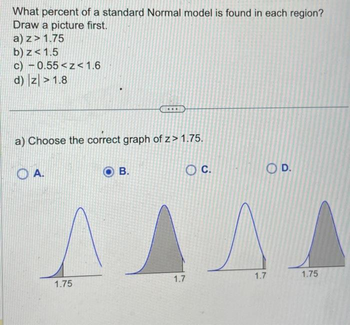 What percent of a standard Normal model is found in each region?
Draw a picture first.
a) z> 1.75
b) z <1.5
c) - 0.55<z<1.6
d) |z|>1.8
a) Choose the correct graph of z> 1.75.
OA.
1.75
B.
O C.
1.7
OD.
SA
1.7
1.75