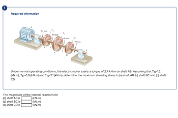 !
Required information
44 mm
GGGGG
54 mm
T₁
The magnitude of the internal reactions for
(a) shaft AB is
(b) shaft BC is
(c) shaft CD is
(kN.m)
(kN.m)
(kN.m)
Te
46 mm Tp
Under normal operating conditions, the electric motor exerts a torque of 2.4 kN-m on shaft AB. Assuming that TB=1.2
(kN.m), Tc-0.9 (kN.m) and TD-2.1 (kN.m), determine the maximum shearing stress in (a) shaft AB (b) shaft BC and (c) shaft
CD
40 mm