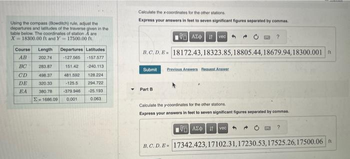 Using the compass (Bowditch) rule, adjust the
departures and latitudes of the traverse given in the
table below. The coordinates of station A are
X 18300.00 ft and Y 17500.00 ft.
Course Length
AB
202.74
BC
283.87
CD
498.37
DE
320.33
EA 380.78
Departures Latitudes
-127.565 -157.577
151.42
-240.113
128.224
294.722
-25.193
0.063
481.592
-125.5
-379.946
=1686.09 0.001
Calculate the x-coordinates for the other stations.
Express your answers in feet to seven significant figures separated by commas.
VAX
Ivec
B.C. D. B 18172.43, 18323.85, 18805.44,18679.94,18300.001 ft
Submit
Part B
Previous Answers Bequest Answer
?
Calculate the y-coordinates for the other stations.
Express your answers in feet to seven significant figures separated by commas.
197) ΑΣΦ. 11
B.C.D. E= 17342.423,17102.31,17230.53, 17525.26,17500.06 ft
vec
?