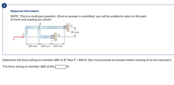 !
Required information
NOTE: This is a multi-part question. Once an answer is submitted, you will be unable to return to this part.
A frame and loading are shown.
B
P
D
of c
120 mm 120 mm 120 mm
90 mm
↓
Determine the force acting on member ABC at B. Take P = 440 N. (You must provide an answer before moving on to the next part.)
The force acting on member ABC at Bis
N.