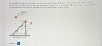 A 20-lb sphere A is held at the 68° angle shown and released. It strikes the 11-lb sphere B. The coefficient of restitution for this
collision is e=0.59. Sphere B is attached to the end of a light rod that pivots freely about point O. If the spring of constant k = 95 lb/ft is
initially unstretched, determine the maximum rotation angle 8 of the light rod after impact.
19"
26°
Answer: 0= i
68
w
26"