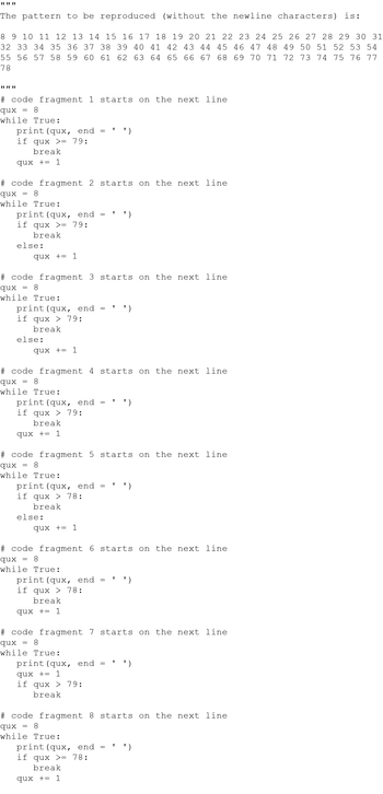 * * *
(without the newline characters) is:
8 9 10 11 12 13 14 15 16 17 18 19 20 21 22 23 24 25 26 27 28 29 30 31
32 33 34 35 36 37 38 39 40 41 42 43 44 45 46 47 48 49 50 51 52 53 54
55 56 57 58 59 60 61 62 63 64 65 66 67 68 69 70 71 72 73 74 75 76 77
78
The pattern to be reproduced
www
# code fragment 1 starts on the next line
qux 8
while True:
=
print (qux, end
if qux >= 79:
break
qux += 1
# code fragment 2 starts on the next line
qux = 8
while True:
print (qux, end
if qux >= 79:
break
else:
print (qux, end
if qux > 79:
break
qux += 1
# code fragment 3 starts on the next line
qux
8
while True:
else:
print (qux, end
if qux > 79:
break
qux += 1
=
qux += 1
# code fragment 4 starts on the next line
qux
8
while True:
print (qux, end
if qux > 78:
break
else:
=
# code fragment 5 starts on the next line
qux 8
while True:
1
qux += 1
=
print (qux, end
if qux > 78:
break
qux += 1
1
# code fragment 6 starts on the next line
qux 8
while True:
print (qux, end
qux += 1
if qux > 79:
break
1
')
print (qux, end
if qux >= 78:
break
qux += 1
1
# code fragment 7 starts on the next line
qux 8
while True:
')
1
# code fragment 8 starts on the next line
qux = 8
while True:
')