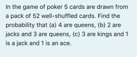 In the game of poker 5 cards are drawn from
a pack of 52 well-shuffled cards. Find the
probability that (a) 4 are queens, (b) 2 are
jacks and 3 are queens, (c) 3 are kings and 1
is a jack and 1 is an ace.
