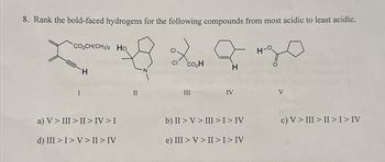 8. Rank the bold-faced hydrogens for the following compounds from most acidic to least acidic.
*CO2CH(CH3)2 Họ
I
H
a) V > III >II> IV > I
d) III > I>V> II > IV
II
CI.
CI
co₂H
III
H
IV
b) II > V> III > I > IV
e) III > V > II > I > IV
H
O
V
c) V > III > II > I> IV