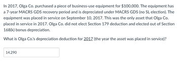 In 2017, Olga Co. purchased a piece of business-use equipment for $100,000. The equipment has
a 7-year MACRS GDS recovery period and is depreciated under MACRS GDS (no SL election). The
equipment was placed in service on September 10, 2017. This was the only asset that Olga Co.
placed in service in 2017. Olga Co. did not elect Section 179 deduction and elected out of Section
168(k) bonus depreciation.
What is Olga Co.'s depreciation deduction for 2017 (the year the asset was placed in service)?
14,290