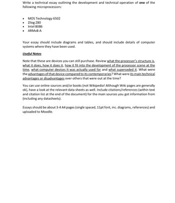 Write a technical essay outlining the development and technical operation of one of the
following microprocessors:
• MOS Technology 6502
•
Zilog Z80
Intel 8086
ARMv8-A
Your essay should include diagrams and tables, and should include details of computer
systems where they have been used.
Useful Notes
Note that these are devices you can still purchase. Review what the processor's structure is,
what it does, how it does it, how it fit into the development of the processor scene at the
time, what computer devices it was actually used for and what superseded it. What were
the advantages of that device compared to its contemporaries? What were its main technical
advantages or disadvantages over others that were out at the time?
You can use online sources and/or books (not Wikipedia! Although Wiki pages are generally
ok), have a look at the relevant data sheets as well. Include citations/references (within text
and citation list at the end of the document) for the main sources you got information from
(including any datasheets).
Essays should be about 3-4 A4 pages (single spaced, 11pt font, inc. diagrams, references) and
uploaded to Moodle.