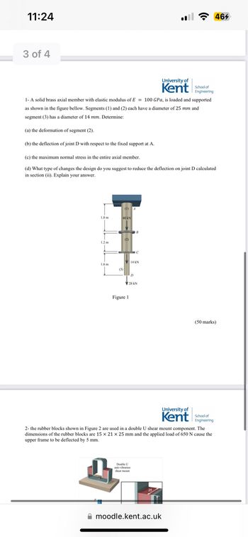 11:24
3 of 4
1.8 m
1.2 m
1- A solid brass axial member with elastic modulus of E= 100 GPa, is loaded and supported
as shown in the figure bellow. Segments (1) and (2) each have a diameter of 25 mm and
segment (3) has a diameter of 14 mm. Determine:
(a) the deformation of segment (2).
(b) the deflection of joint D with respect to the fixed support at A.
(c) the maximum normal stress in the entire axial member.
(d) What type of changes the design do you suggest to reduce the deflection on joint D calculated
in section (ii). Explain your answer.
1.6m
(1) 4
40 KN
(3)
(2)
Figure 1
B
D
Double U
anti-vibration
shear mount
C
14 AN
28 KN
University of
Kent
moodle.kent.ac.uk
School of
Engineering
University of
Kent
2- the rubber blocks shown in Figure 2 are used in a double U shear mount component. The
dimensions of the rubber blocks are 15 x 21 x 25 mm and the applied load of 650 N cause the
upper frame to be deflected by 5 mm.
464
(50 marks)
School of
Engineering