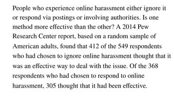 People who experience online harassment either ignore it
or respond via postings or involving authorities. Is one
method more effective than the other? A 2014 Pew
Research Center report, based on a random sample of
American adults, found that 412 of the 549 respondents
who had chosen to ignore online harassment thought that it
was an effective way to deal with the issue. Of the 368
respondents who had chosen to respond to online
harassment, 305 thought that it had been effective.