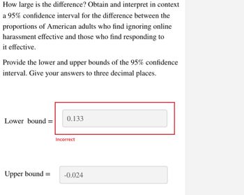 How large is the difference? Obtain and interpret in context
a 95% confidence interval for the difference between the
proportions of American adults who find ignoring online
harassment effective and those who find responding to
it effective.
Provide the lower and upper bounds of the 95% confidence
interval. Give your answers to three decimal places.
Lower bound =
Upper bound=
0.133
Incorrect
-0.024