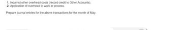 1. Incurred other overhead costs (record credit to Other Accounts).
2. Application of overhead to work in process.
Prepare journal entries for the above transactions for the month of May.