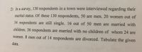 2) In a survey, 130 respondents in a town were interviewed regarding their
marital status. Of these 130 respondents, 50 are men. 20 women out of
34 respondents are still single. 16 out of 50 men are married with
children. 36 respondents are married with no children of whom 24 are
women. 8 men out of 14 respondents are divorced. Tabulate the given
data.
