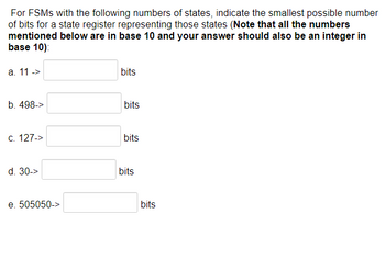 For FSMS with the following numbers of states, indicate the smallest possible number
of bits for a state register representing those states (Note that all the numbers
mentioned below are in base 10 and your answer should also be an integer in
base 10):
a. 11 ->
b. 498->
c. 127->
d. 30->
e. 505050->
bits
bits
bits
bits
bits