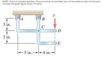 NOTE: This is a multi-part question. Once an answer is submitted, you will be unable to return to this part.
Consider the given figure. Given: P = 62 lb.
3 in.
3 in.
P
A
В
C
OD
5 in. 4 in.
DE