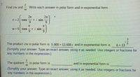 7.
Find zw and
Write each answer in polar form and in exponential form.
2x
+ i sin
6.
2x
Z= 2| cos
6.
w 6 cos
+ i sin
9.
3.
The product zw in polar form is 5.900 + 13.608 i and in exponential form is
6 + 13
(Simplify your answer. Type an exact answer, using n as needed. Use integers or fractions for
any numbers in the expression.)
The quotient
in polar form is
W
and in exponential form is
(Simplify your answer. Type an exact answer, using t as needed. Use integers or fractions for
any numbers in the expression.)
NI3
