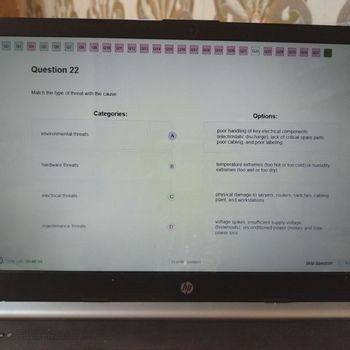 Q2
03
Q4
Q5 Q6 Q7 08
Q9 Q10
Q11
Q12
Q13 Q14
Q15
Q16 Q17
Q18
Q19 Q20
Q21
Q22 Q23 Q24 Q25 Q26 Q27
Question 22
Match the type of threat with the cause.
environmental threats
Categories:
Options:
poor handling of key electrical components
(electrostatic discharge), lack of critical spare parts,
poor cabling, and poor labeling
hardware threats
B
temperature extremes (too hot or too cold) or humidity
extremes (too wet or too dry)
Time Left: 00:48:04
electrical threats
C
maintenance threats
D
22 of 60 Questions
hp
physical damage to servers, routers, switches, cabling
plant, and workstations
voltage spikes, insufficient supply voltage
(brownouts), unconditioned power (noise), and total
power loss
Skip Question
50
