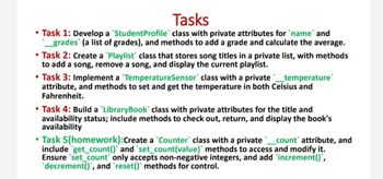 Tasks
• Task 1: Develop a Student Profile class with private attributes for `name` and
_ grades (a list of grades), and methods to add a grade and calculate the average.
• Task 2: Create a `Playlist class that stores song titles in a private list, with methods
to add a song, remove a song, and display the current playlist.
• Task 3: Implement a TemperatureSensor class with a private _ temperature
attribute, and methods to set and get the temperature in both Celsius and
Fahrenheit.
• Task 4: Build a 'LibraryBook' class with private attributes for the title and
availability status; include methods to check out, return, and display the book's
availability
⚫Task 5(homework): Create a Counter` class with a private _ count' attribute, and
include get_count()` and `set_count(value)` methods to access and modify it.
Ensure set_count only accepts non-negative integers, and add increment()',
decrement()', and 'reset() methods for control.