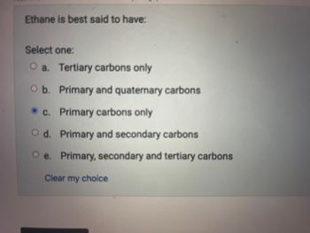 Ethane is best said to have:
Select one:
O a. Tertiary carbons only
Ob.
Primary and quaternary carbons
c.
Primary carbons only
Od. Primary and secondary carbons
Oe. Primary, secondary and tertiary carbons
Clear my choice