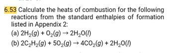 6.53 Calculate the heats of combustion for the following
reactions from the standard enthalpies of formation
listed in Appendix 2:
(a) 2H₂(g) + O₂(g) → 2H₂O(1)
(b) 2C₂H₂(g) + 50₂(g) → 4CO₂(g) + 2H₂O(1)