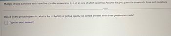 Multiple-choice questions each have five possible answers (a, b, c, d, e), one of which is correct. Assume that you guess the answers to three such questions.
Based on the preceding results, what is the probability of getting exactly two correct answers when three guesses are made?
(Type an exact answer.)