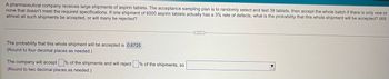 A pharmaceutical company receives large shipments of aspirin tablets. The acceptance sampling plan is to randomly select and test 39 tablets, then accept the whole batch if there is only one or
none that doesn't meet the required specifications. If one shipment of 6000 aspirin tablets actually has a 3% rate of defects, what is the probability that this whole shipment will be accepted? Will
almost all such shipments be accepted, or will many be rejected?
The probability that this whole shipment will be accepted is 0.6725.
(Round to four decimal places as needed.)
The company will accept ☐ % of the shipments and will reject ☐ % of the shipments, so
(Round to two decimal places as needed.)