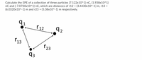 Calculate the EPE of a collection of three particles (7.122x10^1) nC, (1.938x10^1)
nC and (-7.0720x10^1) nC, which are distances of r12 = (3.4430x10^-1) m, r13 =
(6.0320x10^-1) m and r23 = (5.38x10^-1) m respectively.
%3D
%3D
91
r 12
r13
123
q3
