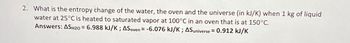 2. What is the entropy change of the water, the oven and the universe (in kJ/K) when 1 kg of liquid
water at 25°C is heated to saturated vapor at 100°C in an oven that is at 150°C.
Answers: ASH20 = 6.988 kJ/K; ASoven = -6.076 kJ/K; AS universe = 0.912 kJ/K