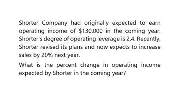 Shorter Company had originally expected to earn
operating income of $130,000 in the coming year.
Shorter's degree of operating leverage is 2.4. Recently,
Shorter revised its plans and now expects to increase
sales by 20% next year.
What is the percent change in operating income
expected by Shorter in the coming year?