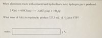 When aluminum reacts with concentrated hydrochloric acid, hydrogen gas is produced.
2 Al(s) + 6 HCl(aq)2 AICI, (aq) + 3 H, (g)
What mass of Al(s) is required to produce 727.5 mL of H, (g) at STP?
mass:
g Al
