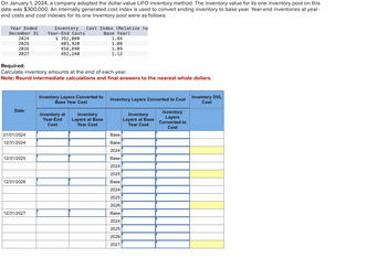 On January 1, 2024, a company adopted the dollar-value LIFO inventory method. The inventory value for its one inventory pool on this
date was $300,000. An internally generated cost index is used to convert ending inventory to base year. Year-end inventories at year-
end costs and cost indexes for its one inventory pool were as follows:
Year Ended
December 31
2024
2025
2026
2027
Date
Required:
Calculate inventory amounts at the end of each year.
Note: Round intermediate calculations and final answers to the nearest whole dollars.
01/01/2024
12/31/2024
12/31/2025
12/31/2026
Inventory Cost Index (Relative to
Base Year)
Year-End Costs
$392,080
403, 920
458, 890
492,240
12/31/2027
Inventory Layers Converted to
Base Year Cost
Inventory at
Year-End
Cost
1.04
1.08
1.09
1.12
Inventory
Layers at Base
Year Cost
Inventory Layers Converted to Cost
Inventory
Layers
Converted to
Cost
Base
Base
2024
Base
2024
2025
Base
2024
2025
2026
Base
2024
2025
2026
2027
Inventory
Layers at Base
Year Cost
Inventory DVL
Cost