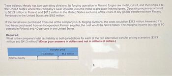 Trans Atlantic Metals has two operating divisions. Its forging operation in Finland forges raw metal, cuts it, and then ships it to
the United States where the company's Gear Division uses the metal to produce finished gears. Operating expenses amount
to $21.3 million in Finland and $61.3 million in the United States exclusive of the costs of any goods transferred from Finland.
Revenues in the United States are $163 million.
If the metal were purchased from one of the company's U.S. forging divisions, the costs would be $31.3 million. However, if it
had been purchased from an independent Finnish supplier, the cost would be $41.3 million. The marginal income tax rate is 60
percent in Finland and 40 percent in the United States.
Required:
What is the company's total tax liability to both jurisdictions for each of the two alternative transfer pricing scenarios ($31.3
million and $41.3 million)? (Enter your answers in dollars and not in millions of dollars.)
Total tax liability
Transfer price
31.3 million
41.3 million
11