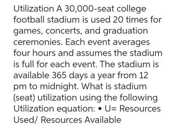 Utilization A 30,000-seat college
football stadium is used 20 times for
games, concerts, and graduation
ceremonies. Each event averages
four hours and assumes the stadium
is full for each event. The stadium is
available 365 days a year from 12
pm to midnight. What is stadium
(seat) utilization using the following
Utilization equation: • U= Resources
Used/ Resources Available