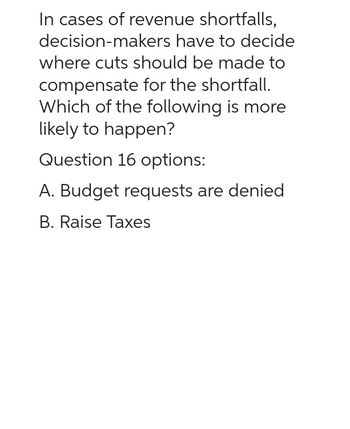 In cases of revenue shortfalls,
decision-makers have to decide
where cuts should be made to
compensate for the shortfall.
Which of the following is more
likely to happen?
Question 16 options:
A. Budget requests are denied
B. Raise Taxes