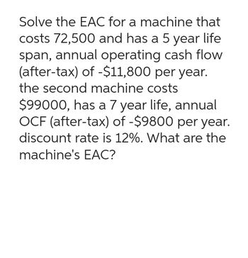 Solve the EAC for a machine that
costs 72,500 and has a 5 year life
span, annual operating cash flow
(after-tax) of -$11,800 per year.
the second machine costs
$99000, has a 7 year life, annual
OCF (after-tax) of -$9800 per year.
discount rate is 12%. What are the
machine's EAC?