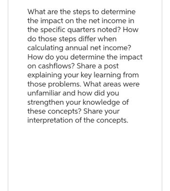 What are the steps to determine
the impact on the net income in
the specific quarters noted? How
do those steps differ when
calculating annual net income?
How do you determine the impact
on cashflows? Share a post
explaining your key learning from
those problems. What areas were
unfamiliar and how did you
strengthen your knowledge of
these concepts? Share your
interpretation of the concepts.